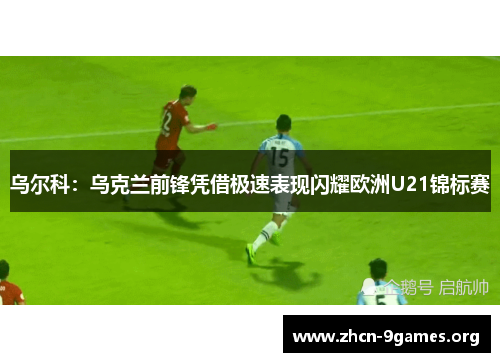 乌尔科:乌克兰前锋凭借极速表现闪耀欧洲U21锦标赛 乌尔科:乌克兰前锋凭借极速表现闪耀欧洲U21锦标赛