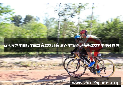 亚太青少年自行车越野赛激烈开赛 培养年轻骑行精英助力未来体育发展 亚太青少年自行车越野赛激烈开赛 培养年轻骑行精英助力未来体育发展