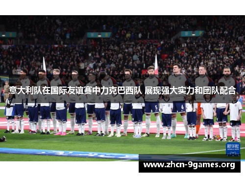 意大利队在国际友谊赛中力克巴西队 展现强大实力和团队配合