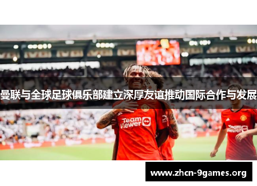 曼联与全球足球俱乐部建立深厚友谊推动国际合作与发展 曼联与全球足球俱乐部建立深厚友谊推动国际合作与发展