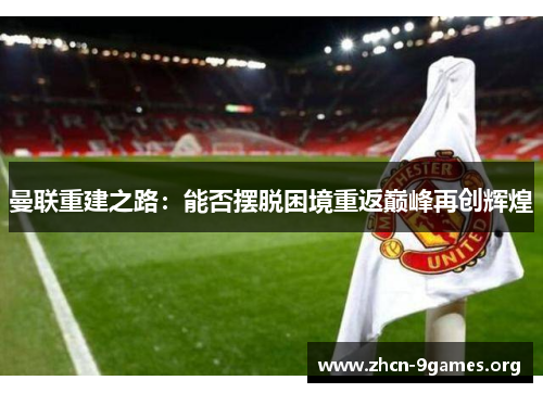 曼联重建之路:能否摆脱困境重返巅峰再创辉煌 曼联重建之路:能否摆脱困境重返巅峰再创辉煌