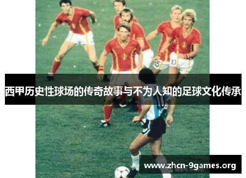 西甲历史性球场的传奇故事与不为人知的足球文化传承 西甲历史性球场的传奇故事与不为人知的足球文化传承