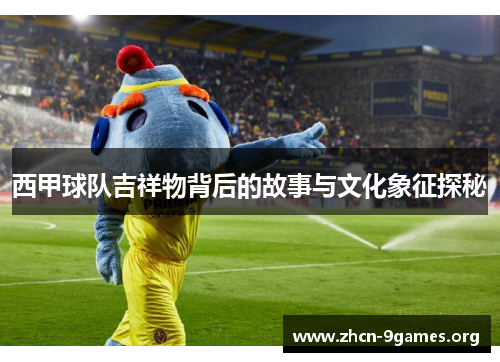 西甲球队吉祥物背后的故事与文化象征探秘 西甲球队吉祥物背后的故事与文化象征探秘