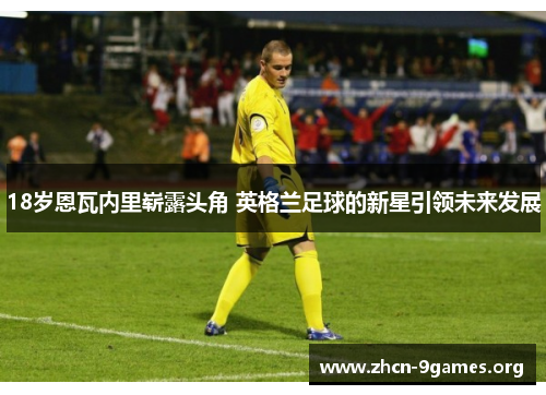 18岁恩瓦内里崭露头角 英格兰足球的新星引领未来发展