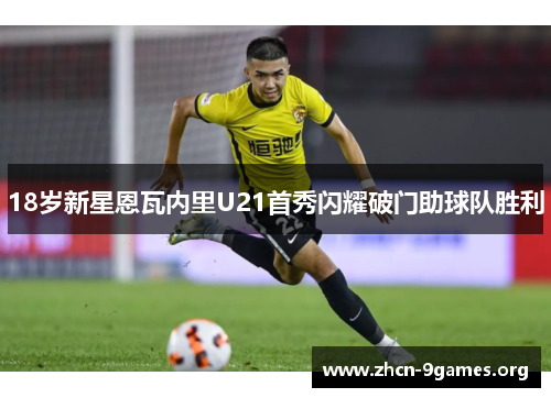 18岁新星恩瓦内里U21首秀闪耀破门助球队胜利 18岁新星恩瓦内里U21首秀闪耀破门助球队胜利