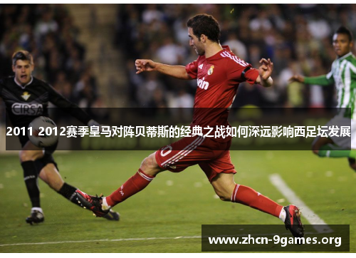 2011 2012赛季皇马对阵贝蒂斯的经典之战如何深远影响西足坛发展 2011 2012赛季皇马对阵贝蒂斯的经典之战如何深远影响西足坛发展