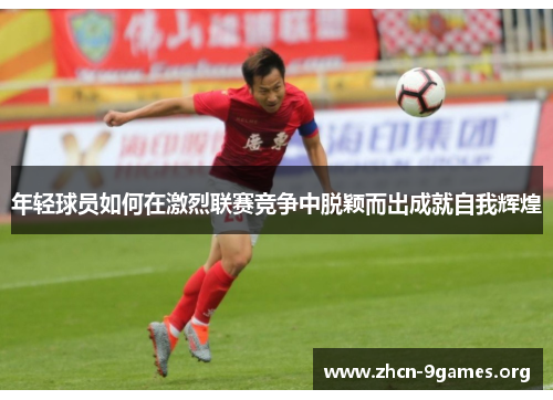 年轻球员如何在激烈联赛竞争中脱颖而出成就自我辉煌 年轻球员如何在激烈联赛竞争中脱颖而出成就自我辉煌