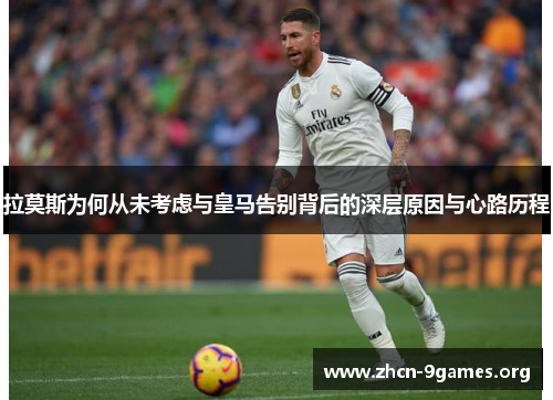 拉莫斯为何从未考虑与皇马告别背后的深层原因与心路历程 拉莫斯为何从未考虑与皇马告别背后的深层原因与心路历程