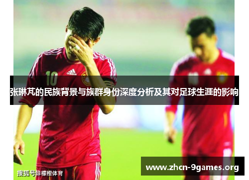 张琳芃的民族背景与族群身份深度分析及其对足球生涯的影响 张琳芃的民族背景与族群身份深度分析及其对足球生涯的影响