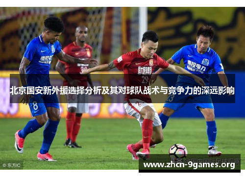 北京国安新外援选择分析及其对球队战术与竞争力的深远影响 北京国安新外援选择分析及其对球队战术与竞争力的深远影响