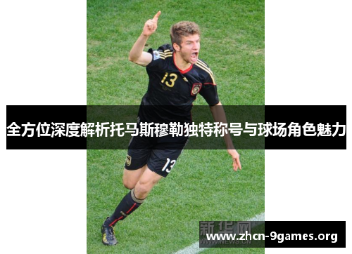 全方位深度解析托马斯穆勒独特称号与球场角色魅力 全方位深度解析托马斯穆勒独特称号与球场角色魅力