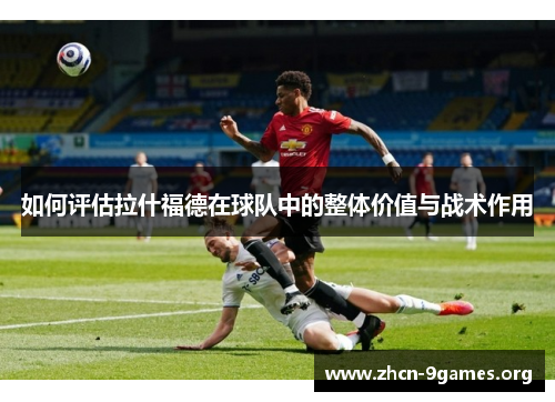 如何评估拉什福德在球队中的整体价值与战术作用 如何评估拉什福德在球队中的整体价值与战术作用