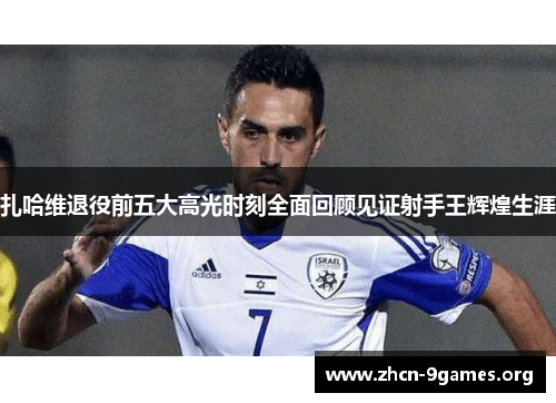 扎哈维退役前五大高光时刻全面回顾见证射手王辉煌生涯 扎哈维退役前五大高光时刻全面回顾见证射手王辉煌生涯