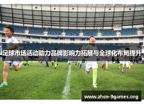 足球市场活动助力品牌影响力拓展与全球化布局提升 足球市场活动助力品牌影响力拓展与全球化布局提升