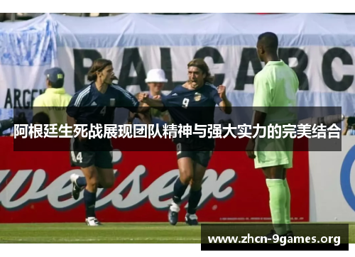 阿根廷生死战展现团队精神与强大实力的完美结合