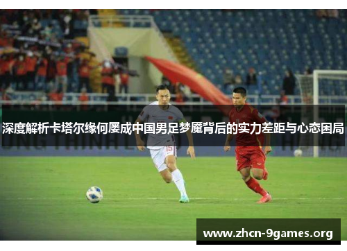 深度解析卡塔尔缘何屡成中国男足梦魇背后的实力差距与心态困局