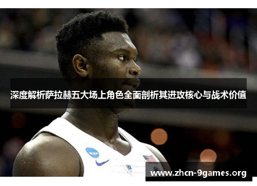 深度解析萨拉赫五大场上角色全面剖析其进攻核心与战术价值